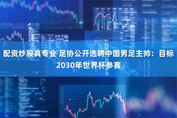 配资炒股真专业 足协公开选聘中国男足主帅：目标2030年世界杯参赛