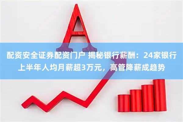 配资安全证券配资门户 揭秘银行薪酬：24家银行上半年人均月薪超3万元，高管降薪成趋势