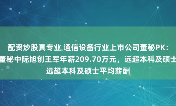 配资炒股真专业 通信设备行业上市公司董秘PK：唯一博士董秘中际旭创王军年薪209.70万元，远超本科及硕士平均薪酬