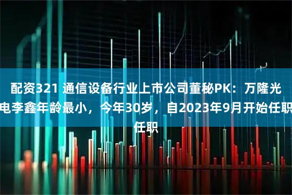 配资321 通信设备行业上市公司董秘PK：万隆光电李鑫年龄最小，今年30岁，自2023年9月开始任职