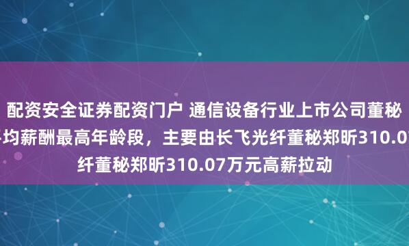 配资安全证券配资门户 通信设备行业上市公司董秘PK：57岁为平均薪酬最高年龄段，主要由长飞光纤董秘郑昕310.07万元高薪拉动