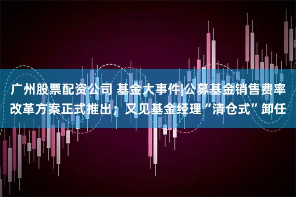 广州股票配资公司 基金大事件|公募基金销售费率改革方案正式推出；又见基金经理“清仓式”卸任