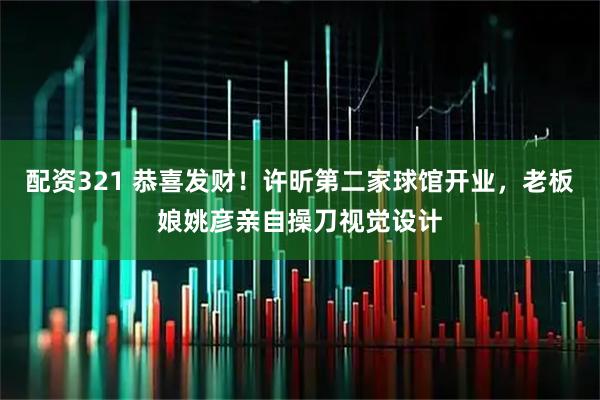 配资321 恭喜发财！许昕第二家球馆开业，老板娘姚彦亲自操刀视觉设计