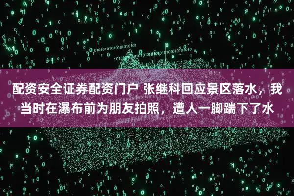 配资安全证券配资门户 张继科回应景区落水，我当时在瀑布前为朋友拍照，遭人一脚踹下了水