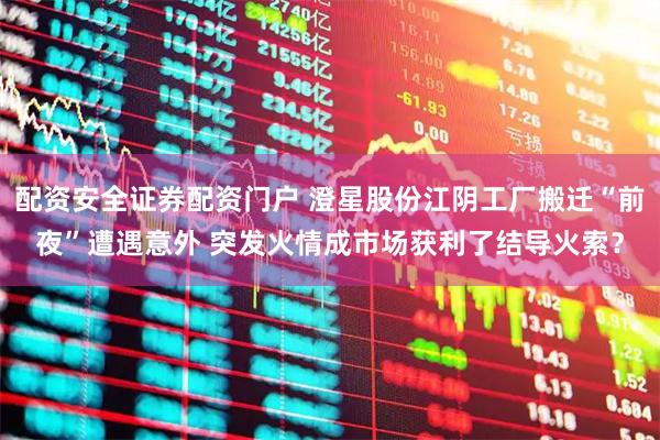 配资安全证券配资门户 澄星股份江阴工厂搬迁“前夜”遭遇意外 突发火情成市场获利了结导火索？